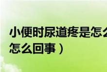 小便時尿道疼是怎么回事女（小便時尿道疼是怎么回事）
