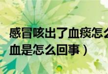 感冒咳出了血痰怎么回事（感冒咳出來的痰有血是怎么回事）