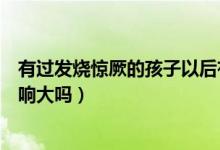 有過發(fā)燒驚厥的孩子以后有什么影響（發(fā)燒驚厥對(duì)孩子的影響大嗎）
