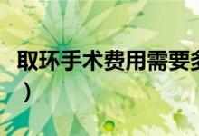 取環(huán)手術(shù)費(fèi)用需要多少錢(qián)（取環(huán)手術(shù)費(fèi)用多少）