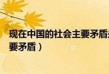 現(xiàn)在中國(guó)的社會(huì)主要矛盾是什么(現(xiàn)在的中國(guó)社會(huì)有哪些主要矛盾)