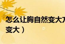 怎么讓胸自然變大方法非常疼（怎么讓胸自然變大）