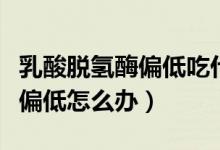 乳酸脫氫酶偏低吃什么藥可調(diào)理（乳酸脫氫酶偏低怎么辦）