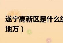 遂寧高新區(qū)是什么級(jí)別（遂寧高新區(qū)包括哪些地方）