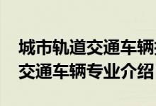 城市軌道交通車(chē)輛技術(shù)專(zhuān)業(yè)（2022城市軌道交通車(chē)輛專(zhuān)業(yè)介紹）