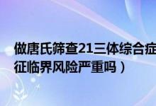 做唐氏篩查21三體綜合癥臨界風(fēng)險（唐氏篩查21-三體綜合征臨界風(fēng)險嚴(yán)重嗎）