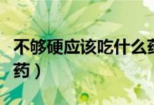 不夠硬應(yīng)該吃什么藥（男人硬不起來該吃什么藥）