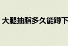 大腿抽脂多久能蹲下（大腿抽脂多久腿會(huì)瘦）