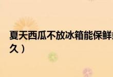 夏天西瓜不放冰箱能保鮮多久(夏天西瓜不放冰箱能保存多久)