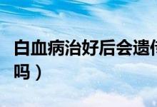 白血病治好后會(huì)遺傳嗎（白血病治好后會(huì)復(fù)發(fā)嗎）
