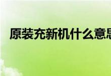 原裝充新機(jī)什么意思（充新機(jī)是原裝機(jī)嗎）