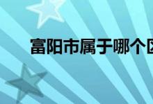 富陽市屬于哪個區(qū)（富陽是市還是區(qū)）