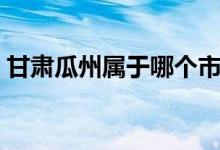 甘肅瓜州屬于哪個市（甘肅瓜州屬于哪個市）