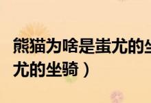 熊貓為啥是蚩尤的坐騎（為什么說大熊貓是蚩尤的坐騎）