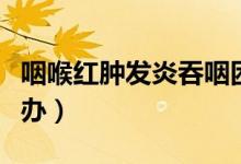 咽喉紅腫發(fā)炎吞咽困難（咽喉紅腫、發(fā)炎怎么辦）