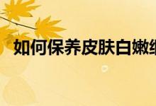 如何保養(yǎng)皮膚白嫩細(xì)膩（如何保養(yǎng)青魚(yú)石）