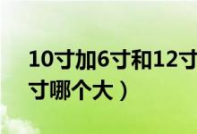 10寸加6寸和12寸哪個(gè)大（10寸加6寸和12寸哪個(gè)大）