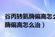 谷丙轉(zhuǎn)氨酶偏高怎么一下就降下來(lái)（谷丙轉(zhuǎn)氨酶偏高怎么治）