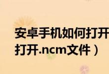 安卓手機如何打開ncm文件（安卓手機如何打開.ncm文件）
