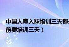 中國(guó)人壽入職培訓(xùn)三天都是培訓(xùn)什么（為什么中國(guó)人壽入職前要培訓(xùn)三天）