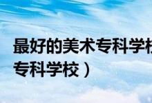 最好的美術(shù)?？茖W(xué)校（有哪些比較好的藝術(shù)類?？茖W(xué)校）