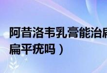 阿昔洛韋乳膏能治扁平疣（阿昔洛韋乳膏能治扁平疣嗎）