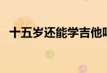 十五歲還能學吉他嗎（十五歲還能長高么）