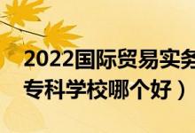 2022國(guó)際貿(mào)易實(shí)務(wù)專業(yè)大學(xué)排名最新（高職?？茖W(xué)校哪個(gè)好）