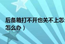 后備箱打不開(kāi)也關(guān)不上怎么辦（車(chē)子的后備箱關(guān)不上打不開(kāi)怎么辦）