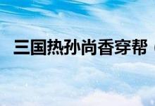 三國(guó)熱孫尚香穿幫（三國(guó)熱孫尚香第幾集）