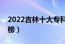 2022吉林十大?？茖W(xué)校排名（高職院校排行榜）