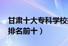 甘肅十大專科學(xué)校排名2022（高職高專院校排名前十）