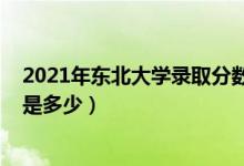2021年?yáng)|北大學(xué)錄取分?jǐn)?shù)（2021東北大學(xué)各省錄取分?jǐn)?shù)線(xiàn)是多少）