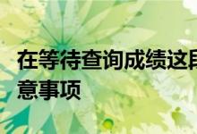 在等待查詢(xún)成績(jī)這段時(shí)間考生和家長(zhǎng)有哪些注意事項(xiàng)