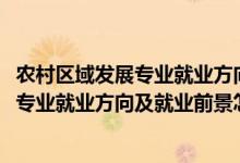 農(nóng)村區(qū)域發(fā)展專(zhuān)業(yè)就業(yè)方向與就業(yè)前景（2022農(nóng)村區(qū)域發(fā)展專(zhuān)業(yè)就業(yè)方向及就業(yè)前景怎么樣）