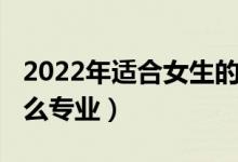 2022年適合女生的專(zhuān)業(yè)（2022女生適合學(xué)什么專(zhuān)業(yè)）