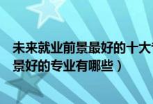 未來(lái)就業(yè)前景最好的十大專業(yè)是哪些專業(yè)（未來(lái)十大就業(yè)前景好的專業(yè)有哪些）