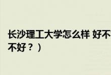 長沙理工大學怎么樣 好不好（長沙理工大學怎么樣？評價好不好？）
