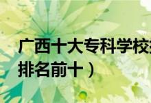 廣西十大?？茖W(xué)校排名2022（高職高專院校排名前十）