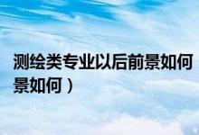 測繪類專業(yè)以后前景如何（測繪類專業(yè)包括哪些2022就業(yè)前景如何）