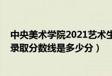 中央美術(shù)學(xué)院2021藝術(shù)生錄取分數(shù)線（中央美術(shù)學(xué)院2021錄取分數(shù)線是多少分）