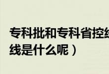 專科批和專科省控線是什么意思（?？婆】鼐€是什么呢）