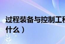 過(guò)程裝備與控制工程專(zhuān)業(yè)課程有哪些（主要學(xué)什么）