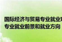 國(guó)際經(jīng)濟(jì)與貿(mào)易專(zhuān)業(yè)就業(yè)現(xiàn)狀及前景（2022國(guó)際經(jīng)濟(jì)與貿(mào)易專(zhuān)業(yè)就業(yè)前景和就業(yè)方向）