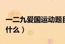 一二九愛國運(yùn)動(dòng)題目（一二九愛國運(yùn)動(dòng)內(nèi)容是什么）