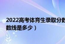2022高考體育生錄取分數(shù)線一覽表（2021年藝體生錄取分數(shù)線是多少）