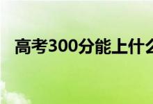 高考300分能上什么?？疲▓竽男W(xué)校好）