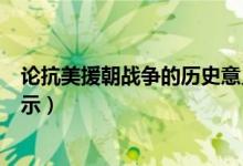 論抗美援朝戰(zhàn)爭的歷史意義（抗美援朝戰(zhàn)爭的歷史意義及啟示）