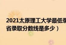 2021太原理工大學最低錄取分數(shù)線（2021太原理工大學各省錄取分數(shù)線是多少）