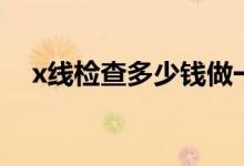 x線檢查多少錢做一次（x線檢查多少錢）